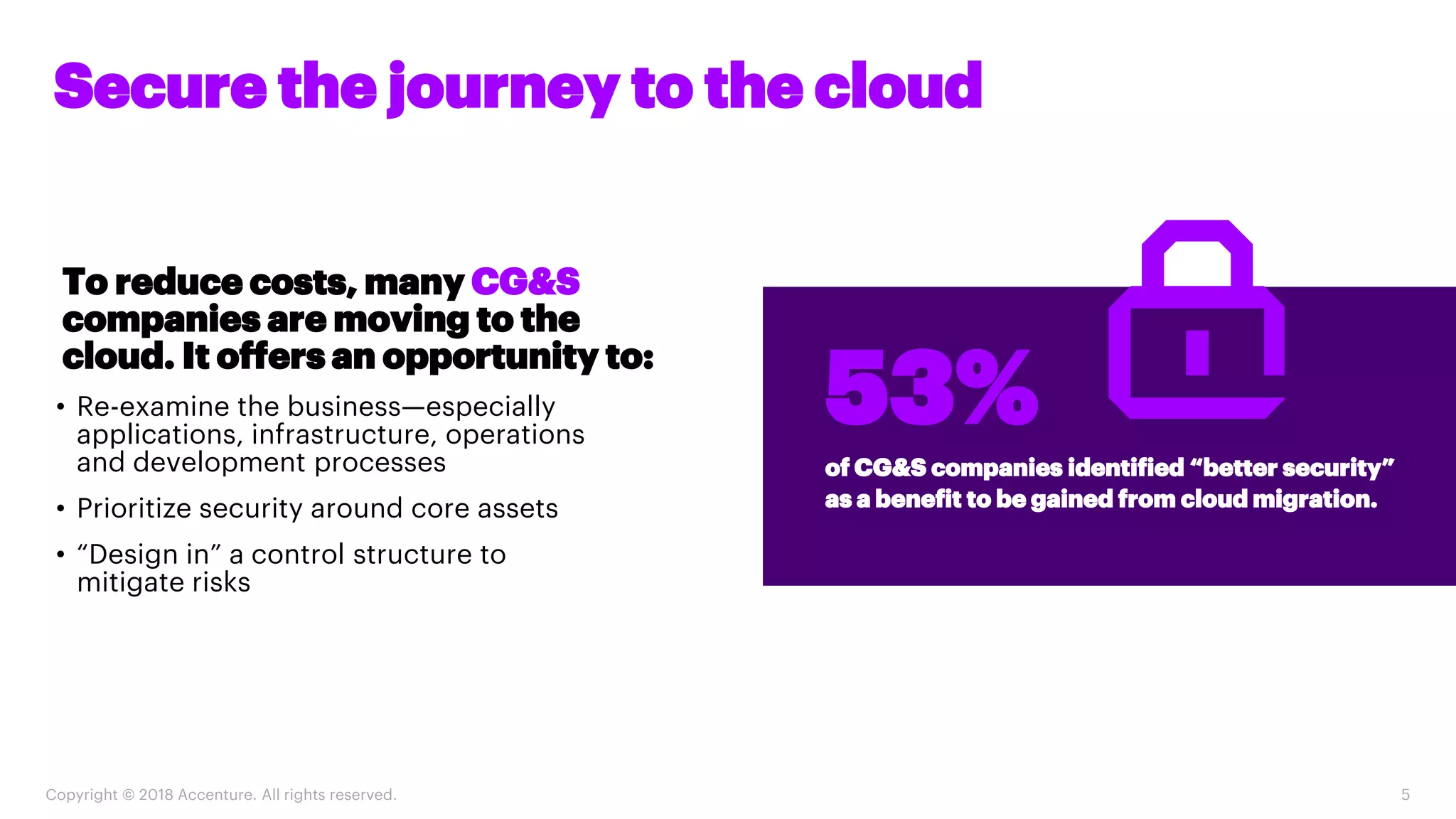 Copyright © 2018 Accenture. All rights reserved. 5
Secure the journey to the cloud
of CG&S companies identified “better security”
as a benefit to be gained from cloud migration.
53%
To reduce costs, many CG&S
companies are moving to the
cloud. It offers an opportunity to:
• Re-examine the business—especially
applications, infrastructure, operations
and development processes
• Prioritize security around core assets
• “Design in” a control structure to
mitigate risks
 
