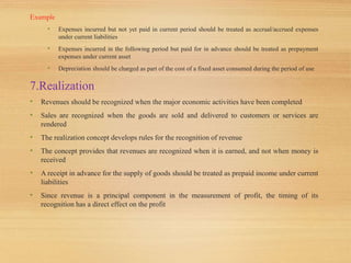 Example
• Expenses incurred but not yet paid in current period should be treated as accrual/accrued expenses
under current liabilities
• Expenses incurred in the following period but paid for in advance should be treated as prepayment
expenses under current asset
• Depreciation should be charged as part of the cost of a fixed asset consumed during the period of use
7.Realization
• Revenues should be recognized when the major economic activities have been completed
• Sales are recognized when the goods are sold and delivered to customers or services are
rendered
• The realization concept develops rules for the recognition of revenue
• The concept provides that revenues are recognized when it is earned, and not when money is
received
• A receipt in advance for the supply of goods should be treated as prepaid income under current
liabilities
• Since revenue is a principal component in the measurement of profit, the timing of its
recognition has a direct effect on the profit
 