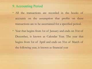 9. Accounting Period
• All the transactions are recorded in the books of
accounts on the assumption that profits on these
transactions are to be ascertained for a specified period.
• Year that begins from 1st of January and ends on 31st of
December, is known as Calendar Year. The year that
begins from 1st of April and ends on 31st of March of
the following year, is known as financial year
 