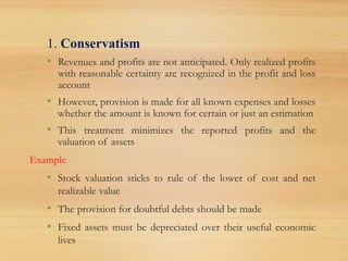 1. Conservatism
• Revenues and profits are not anticipated. Only realized profits
with reasonable certainty are recognized in the profit and loss
account
• However, provision is made for all known expenses and losses
whether the amount is known for certain or just an estimation
• This treatment minimizes the reported profits and the
valuation of assets
Example
• Stock valuation sticks to rule of the lower of cost and net
realizable value
• The provision for doubtful debts should be made
• Fixed assets must be depreciated over their useful economic
lives
 