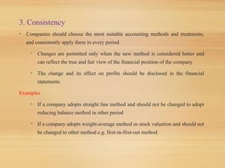 3. Consistency
• Companies should choose the most suitable accounting methods and treatments,
and consistently apply them in every period
• Changes are permitted only when the new method is considered better and
can reflect the true and fair view of the financial position of the company
• The change and its effect on profits should be disclosed in the financial
statements
Examples
• If a company adopts straight line method and should not be changed to adopt
reducing balance method in other period
• If a company adopts weight-average method as stock valuation and should not
be changed to other method e.g. first-in-first-out method
 