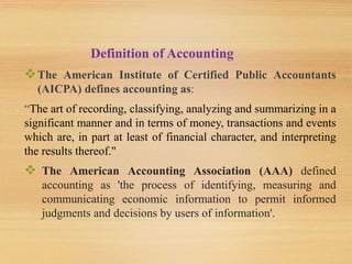 Definition of Accounting
The American Institute of Certified Public Accountants
(AICPA) defines accounting as:
“The art of recording, classifying, analyzing and summarizing in a
significant manner and in terms of money, transactions and events
which are, in part at least of financial character, and interpreting
the results thereof."
 The American Accounting Association (AAA) defined
accounting as 'the process of identifying, measuring and
communicating economic information to permit informed
judgments and decisions by users of information'.
 