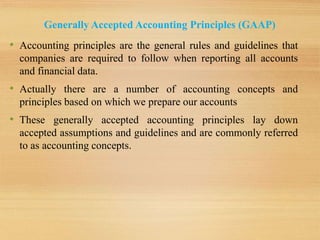Generally Accepted Accounting Principles (GAAP)
• Accounting principles are the general rules and guidelines that
companies are required to follow when reporting all accounts
and financial data.
• Actually there are a number of accounting concepts and
principles based on which we prepare our accounts
• These generally accepted accounting principles lay down
accepted assumptions and guidelines and are commonly referred
to as accounting concepts.
 