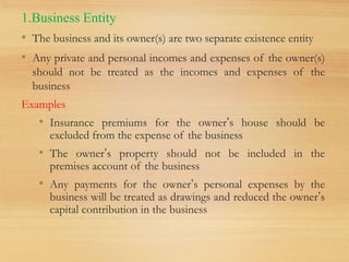 1.Business Entity
• The business and its owner(s) are two separate existence entity
• Any private and personal incomes and expenses of the owner(s)
should not be treated as the incomes and expenses of the
business
Examples
• Insurance premiums for the owner’s house should be
excluded from the expense of the business
• The owner’s property should not be included in the
premises account of the business
• Any payments for the owner’s personal expenses by the
business will be treated as drawings and reduced the owner’s
capital contribution in the business
 