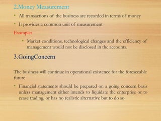 2.Money Measurement
• All transactions of the business are recorded in terms of money
• It provides a common unit of measurement
Examples
• Market conditions, technological changes and the efficiency of
management would not be disclosed in the accounts.
3.GoingConcern
The business will continue in operational existence for the foreseeable
future
• Financial statements should be prepared on a going concern basis
unless management either intends to liquidate the enterprise or to
cease trading, or has no realistic alternative but to do so
 