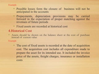 Example
• Possible losses form the closure of business will not be
anticipated in the accounts
• Prepayments, depreciation provisions may be carried
forward in the expectation of proper matching against the
revenues of future periods
• Fixed assets are recorded at historical cost
4.Historical Cost
• Assets should be shown on the balance sheet at the cost of purchase
instead of current value
Example
• The cost of fixed assets is recorded at the date of acquisition
cost. The acquisition cost includes all expenditure made to
prepare the asset for its intended use. It included the invoice
price of the assets, freight charges, insurance or installation
costs
 