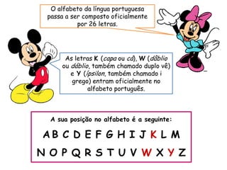 A sua posição no alfabeto é a seguinte:
A B C D E F G H I J K L M
N O P Q R S T U V W X Y Z
As letras K (capa ou cá), W (dâblio
ou dáblio, também chamado duplo vê)
e Y (ípsilon, também chamado i
grego) entram oficialmente no
alfabeto português.
O alfabeto da língua portuguesa
passa a ser composto oficialmente
por 26 letras.
 