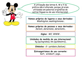 A utilização das letras K, W e Y na
prática não é alterada, porque já eram
utilizadas em palavras originárias de
outras línguas ou de uso internacional.
Nomes próprios de lugares e seus derivados:
Washington, washingtoniano…
Nomes próprios de pessoas e seus derivados:
Darwin, darwiniano, darwinista…
Siglas: WC, WWW…
Símbolos: K = potássio (kalium)…
Unidades de medida de uso internacional:
kg (quilograma), km (quilómetro)…
Estrangeirismos de uso corrente:
kart, windsurf, yoga…
 