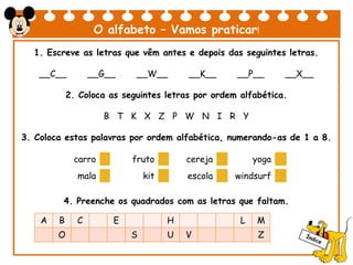 O alfabeto – Vamos praticar!
1. Escreve as letras que vêm antes e depois das seguintes letras.
__C__ __G__ __W__ __K__ __P__ __X__
2. Coloca as seguintes letras por ordem alfabética.
B T K X Z P W N I R Y
3. Coloca estas palavras por ordem alfabética, numerando-as de 1 a 8.
4. Preenche os quadrados com as letras que faltam.
carro fruto cereja yoga
mala kit escola windsurf
A B C E H L M
O S U V Z
 
