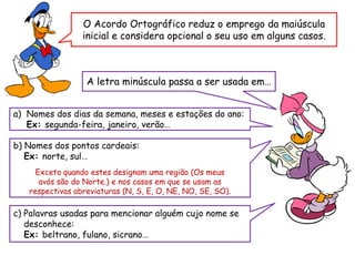 O Acordo Ortográfico reduz o emprego da maiúscula
inicial e considera opcional o seu uso em alguns casos.
A letra minúscula passa a ser usada em…
a) Nomes dos dias da semana, meses e estações do ano:
Ex: segunda-feira, janeiro, verão…
b) Nomes dos pontos cardeais:
Ex: norte, sul…
Exceto quando estes designam uma região (Os meus
avós são do Norte.) e nos casos em que se usam as
respectivas abreviaturas (N, S, E, O, NE, NO, SE, SO).
c) Palavras usadas para mencionar alguém cujo nome se
desconhece:
Ex: beltrano, fulano, sicrano…
 