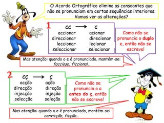 O Acordo Ortográfico elimina as consoantes que
não se pronunciam em certas sequências interiores.
Vamos ver as alterações?
CC C
accionar acionar
direccionar direcionar
leccionar lecionar
seleccionar selecionar
Mas atenção: quando o c é pronunciado, mantém-se:
faccioso, ficcional…
CÇ Ç
acção ação
direcção direção
injecção injeção
selecção seleção
Como não se
pronuncia o duplo
c, então não se
escreve!
Como não se
pronuncia o c
antes do ç, então
não se escreve!
Mas atenção: quando o c é pronunciado, mantém-se:
convicção, ficção…
 