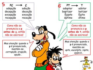 PÇ Ç
adopção adoção
decepção deceção
excepção exceção
recepção receção
Mas atenção: quando o
p é pronunciado,
mantém-se:
corrupção, erupção,
opção…
Como não se
pronuncia o p
antes do ç, então
não se escreve!
PT T
adoptar adotar
baptizar batizar
Egipto Egito
óptimo ótimo
Mas atenção: quando o
p é pronunciado,
mantém-se:
apto, eucalipto, rapto,
egípcio…
Como não se
pronuncia o p
antes do t, então
não se escreve!
Índice
 