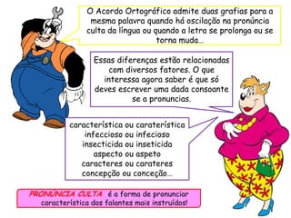 O Acordo Ortográfico admite duas grafias para a
mesma palavra quando há oscilação na pronúncia
culta da língua ou quando a letra se prolonga ou se
torna muda…
Essas diferenças estão relacionadas
com diversos fatores. O que
interessa agora saber é que só
deves escrever uma dada consoante
se a pronuncias.
PRONÚNCIA CULTA é a forma de pronunciar
característica dos falantes mais instruídos!
característica ou caraterística
infeccioso ou infecioso
insecticida ou inseticida
aspecto ou aspeto
caracteres ou carateres
concepção ou conceção…
 