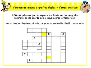Consoantes mudas e grafias duplas – Vamos praticar!
1.Põe as palavras que se seguem nos locais certos da grelha
(escreve-as de acordo com o novo acordo ortográfico).
recto, tractor, baptizar, director, arquitecto, projecção, flectir, tecto, acto
D A
B
O
F
P
 