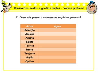 Consoantes mudas e grafias duplas – Vamos praticar!
2. Como vais passar a escrever as seguintes palavras?
Antes Agora
Colecção
Acciono
Adopta
Egipto
Táctica
Recta
Trajecto
Acção
Óptimo
 