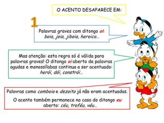 O ACENTO DESAPARECE EM:
Palavras graves com ditongo oi:
boia, joia, jiboia, heroico…
Palavras como comboio e dezoito já não eram acentuadas.
O acento também permanece no caso do ditongo eu
aberto: céu, troféu, véu…
Mas atenção: esta regra só é válida para
palavras graves! O ditongo oi aberto de palavras
agudas e monossílabas continua a ser acentuado:
herói, dói, constrói…
 