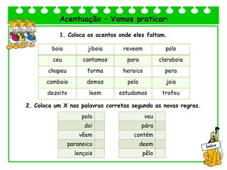Acentuação – Vamos praticar!
1. Coloca os acentos onde eles faltam.
2. Coloca um X nas palavras corretas segundo as novas regras.
boia jiboia reveem polo
ceu cantamos para claraboia
chapeu forma heroico pera
comboio demos pelo joia
dezoito leem estudamos trofeu
polo
doi
vêem
paranoico
lençois
veu
pára
contém
deem
pêlo
 