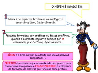 PREFIXO é o elemento que vem antes de uma palavra para
formar uma nova palavra e FALSO PREFIXO é o elemento
de formação de palavras que funciona como prefixo.
O HÍFEN É USADO EM:
Nomes de espécies botânicas ou zoológicas:
cana-de-açúcar, bicho-da-seda…
Palavras formadas por prefixos ou falsos prefixos,
quando o elemento seguinte começa por h:
anti-herói, pré-história, super-homem…
HÍFEN é o sinal auxiliar da escrita que une as palavras
compostas (-).
 