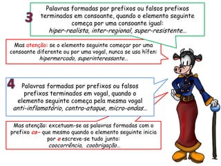 Mas atenção: excetuam-se as palavras formadas com o
prefixo co- que mesmo quando o elemento seguinte inicia
por o escreve-se tudo junto:
coocorrência, coobrigação…
Palavras formadas por prefixos ou falsos
prefixos terminados em vogal, quando o
elemento seguinte começa pela mesma vogal
anti-inflamatório, contra-ataque, micro-ondas…
Mas atenção: se o elemento seguinte começar por uma
consoante diferente ou por uma vogal, nunca se usa hífen:
hipermercado, superinteressante…
Palavras formadas por prefixos ou falsos prefixos
terminados em consoante, quando o elemento seguinte
começa por uma consoante igual:
hiper-realista, inter-regional, super-resistente…
 