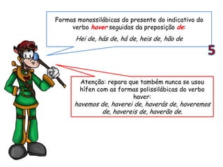 Atenção: repara que também nunca se usou
hífen com as formas polissilábicas do verbo
haver:
havemos de, haverei de, haverás de, haveremos
de, havereis de, haverão de.
Formas monossilábicas do presente do indicativo do
verbo haver seguidas da preposição de:
Hei de, hás de, há de, heis de, hão de
 
