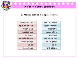 Hífen – Vamos praticar!
1. Assinala com um X a opção correta.
fim-de-semana
água-de-colónia
hiper-ativo
mandachuva
minissaia
estrela-do-mar
couve-galega
hei de
preescolar
fim de semana
água de colónia
hiperativo
manda-chuva
mini-saia
estrela do mar
couve galega
hei-de
pré-escolar
 