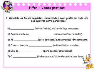 Hífen – Vamos praticar!
2. Completa as frases seguintes, escrevendo a nova grafia de cada uma
das palavras entre parênteses.
a) ________________ (hei-de/hei de) visitar-te logo que possa.
b) Aqueci o leite no ________________ (microondas/micro-ondas).
c) As ________________ (auto-estradas/autoestradas) têm portagens.
d) O carro tem um ________________ (auto-rádio/autorrádio).
e) Caiu de ________________ (pára-quedas/paraquedas).
f) O ________________ (bicho-da-seda/bicho da seda) é uma larva.
 