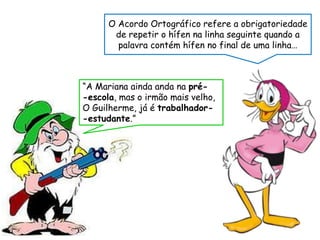 O Acordo Ortográfico refere a obrigatoriedade
de repetir o hífen na linha seguinte quando a
palavra contém hífen no final de uma linha…
“A Mariana ainda anda na pré-
-escola, mas o irmão mais velho,
O Guilherme, já é trabalhador-
-estudante.”
 