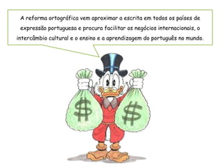 A reforma ortográfica vem aproximar a escrita em todos os países de
expressão portuguesa e procura facilitar os negócios internacionais, o
intercâmbio cultural e o ensino e a aprendizagem do português no mundo.
 