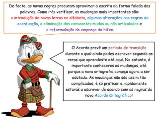 De facto, as novas regras procuram aproximar a escrita da forma falada das
palavras. Como irás verificar, as mudanças mais importantes são:
a introdução de novas letras no alfabeto, algumas alterações nas regras de
acentuação, a eliminação das consoantes mudas ou não articuladas e
a reformulação do emprego do hífen.
O Acordo prevê um período de transição
durante o qual ainda podes escrever segundo as
reras que aprendeste até aqui. No entanto, é
importante conheceres as mudanças, até
porque a nova ortografia começa agora a ser
adotada. As mudanças não são assim tão
complicadas, é só praticar e rapidamente
estarás a escrever de acordo com as regras do
novo Acordo Ortográfico!
 