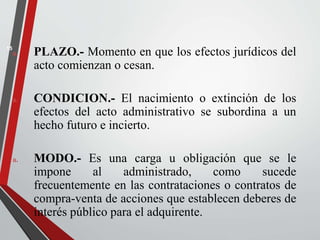 a. PLAZO.- Momento en que los efectos jurídicos del 
acto comienzan o cesan. 
a. CONDICION.- El nacimiento o extinción de los 
efectos del acto administrativo se subordina a un 
hecho futuro e incierto. 
a. MODO.- Es una carga u obligación que se le 
impone al administrado, como sucede 
frecuentemente en las contrataciones o contratos de 
compra-venta de acciones que establecen deberes de 
interés público para el adquirente. 
15 
 