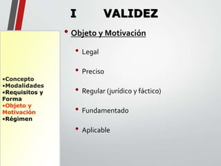 •Concepto 
•Modalidades 
•Requisitos y 
Forma 
•Objeto y 
Motivación 
•Régimen 
I VALIDEZ 
• Objeto y Motivación 
• Legal 
• Preciso 
• Regular (jurídico y fáctico) 
• Fundamentado 
• Aplicable 
 