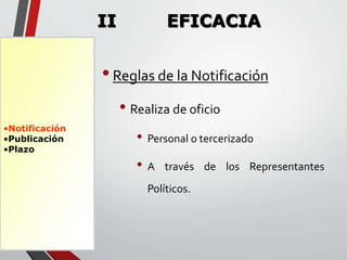 •Notificación 
•Publicación 
•Plazo 
II EFICACIA 
• Reglas de la Notificación 
• Realiza de oficio 
• Personal o tercerizado 
• A través de los Representantes 
Políticos. 
 