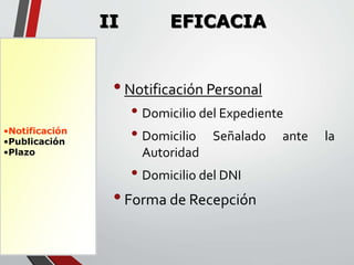 •Notificación 
•Publicación 
•Plazo 
II EFICACIA 
• Notificación Personal 
• Domicilio del Expediente 
• Domicilio Señalado ante la 
Autoridad 
• Domicilio del DNI 
• Forma de Recepción 
 