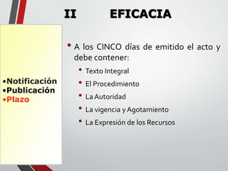 •Notificación 
•Publicación 
•Plazo 
II EFICACIA 
• A los CINCO días de emitido el acto y 
debe contener: 
• Texto Integral 
• El Procedimiento 
• La Autoridad 
• La vigencia y Agotamiento 
• La Expresión de los Recursos 
 