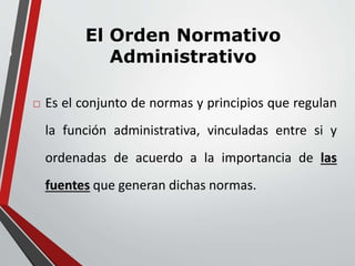 3 
El Orden Normativo 
Administrativo 
 Es el conjunto de normas y principios que regulan 
la función administrativa, vinculadas entre si y 
ordenadas de acuerdo a la importancia de las 
fuentes que generan dichas normas. 
 