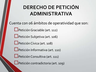 DERECHO DE PETICIÓN 
ADMINISTRATIVA 
Cuenta con 06 ámbitos de operatividad que son: 
Petición Graciable (art. 112) 
Petición Subjetiva (art. 106) 
Petición Cívica (art. 108) 
Petición Informativa (art. 110) 
Petición Consultiva (art. 111) 
Petición contradictoria (art. 109) 
 