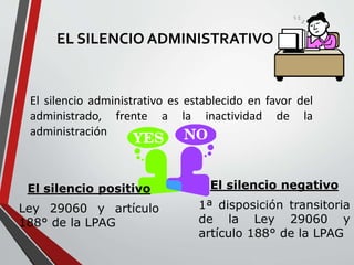 EL SILENCIO ADMINISTRATIVO 
El silencio administrativo es establecido en favor del 
administrado, frente a la inactividad de la 
administración 
El silencio positivo 
Ley 29060 y artículo 
188° de la LPAG 
El silencio negativo 
1ª disposición transitoria 
de la Ley 29060 y 
artículo 188° de la LPAG 
 