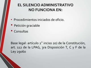 EL SILENCIO ADMINISTRATIVO 
NO FUNCIONA EN: 
• Procedimientos iniciados de oficio. 
• Petición graciable 
• Consultas 
Base legal: artículo 2° inciso 20) de la Constitución, 
art. 112 de la LPAG, 3ra Disposición T, C y F de la 
Ley 29060 
 
