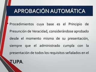 APROBACIÓN AUTOMÁTICA 
• Procedimientos cuya base es el Principio de 
Presunción de Veracidad, considerándose aprobado 
desde el momento mismo de su presentación, 
siempre que el administrado cumpla con la 
presentación de todos los requisitos señalados en el 
TUPA. 
 