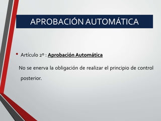 APROBACIÓN AUTOMÁTICA 
• Artículo 2º : Aprobación Automática 
No se enerva la obligación de realizar el principio de control 
posterior. 
 