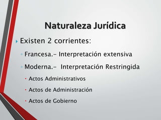 Naturaleza Jurídica 
 Existen 2 corrientes: 
◦ Francesa.- Interpretación extensiva 
◦ Moderna.- Interpretación Restringida 
 Actos Administrativos 
 Actos de Administración 
 Actos de Gobierno 
 