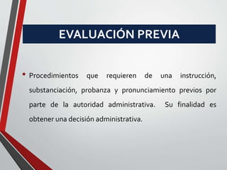 EVALUACIÓN PREVIA 
• Procedimientos que requieren de una instrucción, 
substanciación, probanza y pronunciamiento previos por 
parte de la autoridad administrativa. Su finalidad es 
obtener una decisión administrativa. 
 