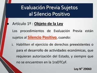 Evaluación Previa Sujetos 
al Silencio Positivo 
 Artículo 1º : Objeto de la Ley 
Los procedimientos de Evaluación Previa están 
sujetos al Silencio Positivo, cuando: 
1. Habiliten el ejercicio de derechos preexistentes o 
para el desarrollo de actividades económicas, que 
requieran autorización del Estado, y siempre que 
no se encuentren en la 1raDTCyF. 
Ley N° 29060 
 