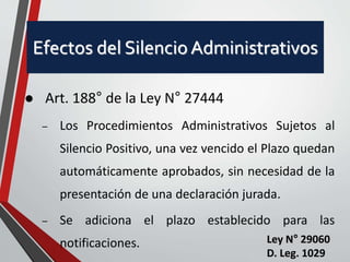 Efectos del Silencio Administrativos 
 Art. 188° de la Ley N° 27444 
– Los Procedimientos Administrativos Sujetos al 
Silencio Positivo, una vez vencido el Plazo quedan 
automáticamente aprobados, sin necesidad de la 
presentación de una declaración jurada. 
– Se adiciona el plazo establecido para las 
notificaciones. Ley N° 29060 
D. Leg. 1029 
 
