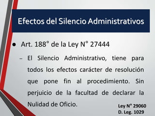 Efectos del Silencio Administrativos 
 Art. 188° de la Ley N° 27444 
– El Silencio Administrativo, tiene para 
todos los efectos carácter de resolución 
que pone fin al procedimiento. Sin 
perjuicio de la facultad de declarar la 
Nulidad de Oficio. Ley N° 29060 
D. Leg. 1029 
 