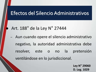 Efectos del Silencio Administrativos 
 Art. 188° de la Ley N° 27444 
– Aun cuando opere el silencio administrativo 
negativo, la autoridad administrativa debe 
resolver, este o no la pretensión 
ventilándose en lo jurisdiccional. 
Ley N° 29060 
D. Leg. 1029 
 