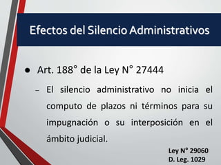 Efectos del Silencio Administrativos 
 Art. 188° de la Ley N° 27444 
– El silencio administrativo no inicia el 
computo de plazos ni términos para su 
impugnación o su interposición en el 
ámbito judicial. 
Ley N° 29060 
D. Leg. 1029 
 