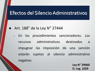 Efectos del Silencio Administrativos 
 Art. 188° de la Ley N° 27444 
– En los procedimientos sancionadores. Los 
recursos administrativos destinados a 
impugnar las imposición de una sanción 
estarán sujetos al silencio administrativo 
negativo. 
Ley N° 29060 
D. Leg. 1029 
 