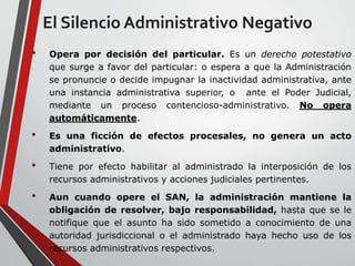 El Silencio Administrativo Negativo 
• Opera por decisión del particular. Es un derecho potestativo 
que surge a favor del particular: o espera a que la Administración 
se pronuncie o decide impugnar la inactividad administrativa, ante 
una instancia administrativa superior, o ante el Poder Judicial, 
mediante un proceso contencioso-administrativo. No opera 
automáticamente. 
• Es una ficción de efectos procesales, no genera un acto 
administrativo. 
• Tiene por efecto habilitar al administrado la interposición de los 
recursos administrativos y acciones judiciales pertinentes. 
• Aun cuando opere el SAN, la administración mantiene la 
obligación de resolver, bajo responsabilidad, hasta que se le 
notifique que el asunto ha sido sometido a conocimiento de una 
autoridad jurisdiccional o el administrado haya hecho uso de los 
recursos administrativos respectivos. 
 
