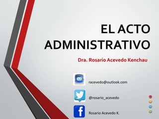 EL ACTO 
ADMINISTRATIVO 
Dra. Rosario Acevedo Kenchau 
racevedo@outlook.com 
@rosario_acevedo 
Rosario Acevedo K. 
 
